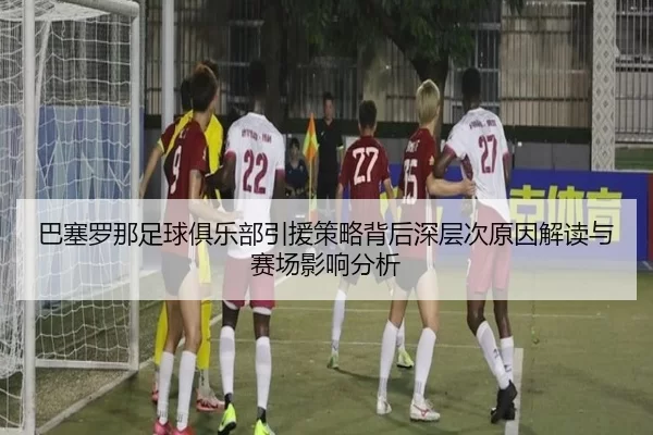 巴塞罗那足球俱乐部引援策略背后深层次原因解读与赛场影响分析